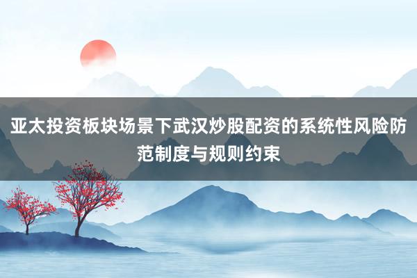 亚太投资板块场景下武汉炒股配资的系统性风险防范制度与规则约束