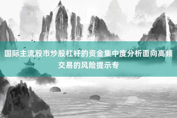 国际主流股市炒股杠杆的资金集中度分析面向高频交易的风险提示专