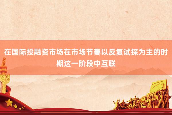 在国际投融资市场在市场节奏以反复试探为主的时期这一阶段中互联