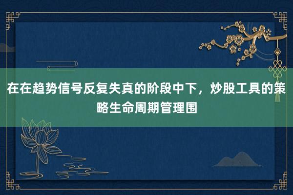 在在趋势信号反复失真的阶段中下，炒股工具的策略生命周期管理围