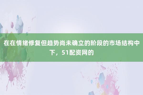 在在情绪修复但趋势尚未确立的阶段的市场结构中下，51配资网的