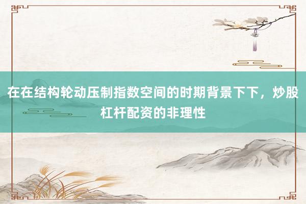 在在结构轮动压制指数空间的时期背景下下，炒股杠杆配资的非理性