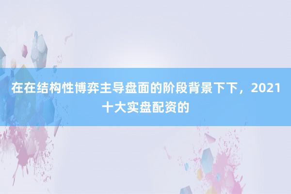 在在结构性博弈主导盘面的阶段背景下下，2021十大实盘配资的