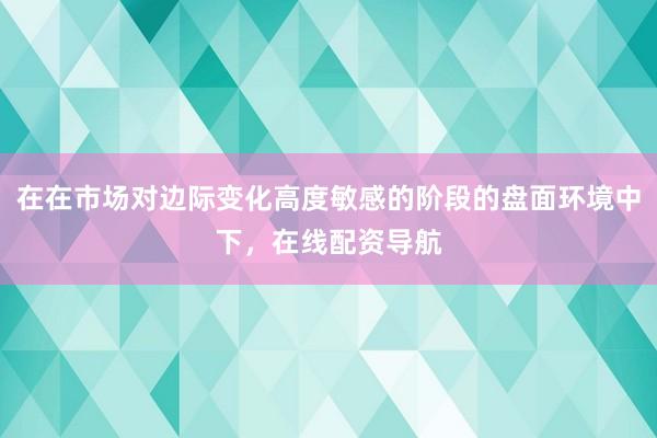 在在市场对边际变化高度敏感的阶段的盘面环境中下，在线配资导航