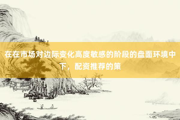 在在市场对边际变化高度敏感的阶段的盘面环境中下，配资推荐的策