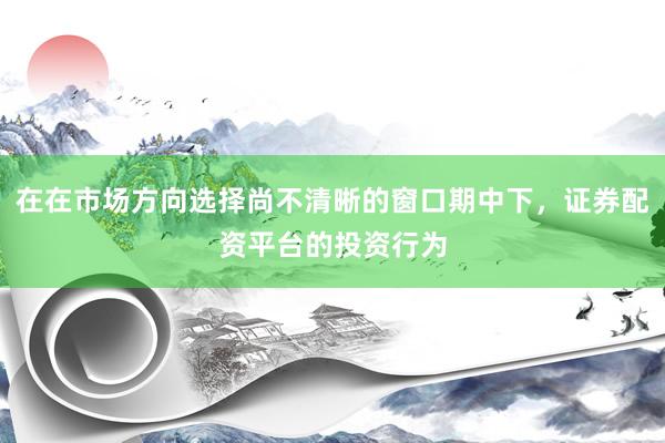 在在市场方向选择尚不清晰的窗口期中下，证券配资平台的投资行为