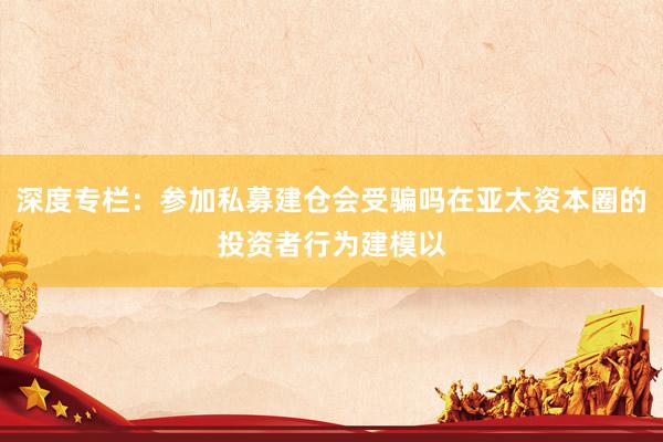深度专栏：参加私募建仓会受骗吗在亚太资本圈的投资者行为建模以