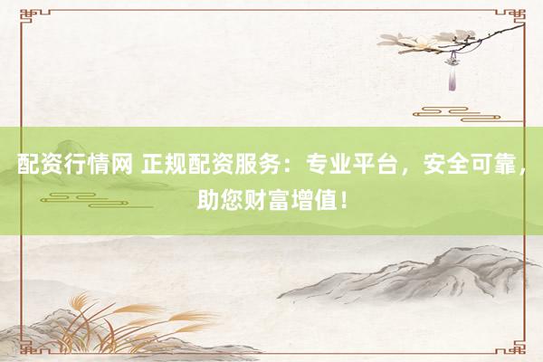 配资行情网 正规配资服务：专业平台，安全可靠，助您财富增值！