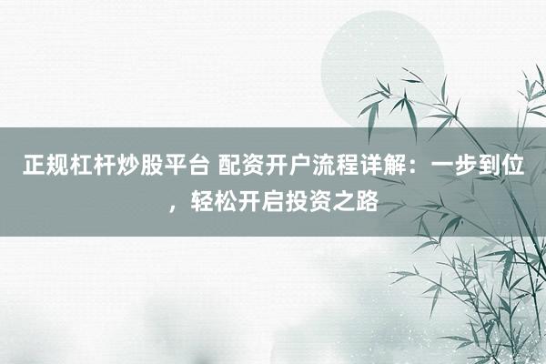 正规杠杆炒股平台 配资开户流程详解：一步到位，轻松开启投资之路
