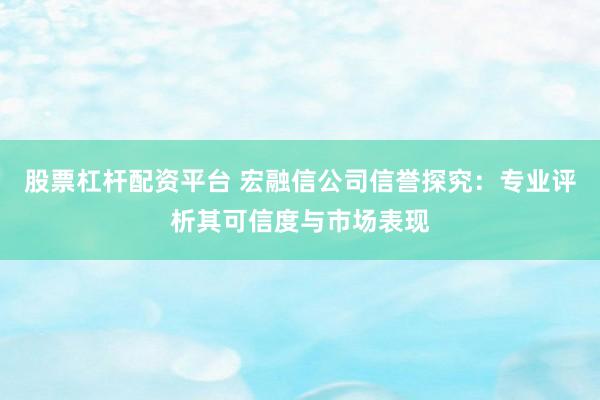 股票杠杆配资平台 宏融信公司信誉探究：专业评析其可信度与市场表现