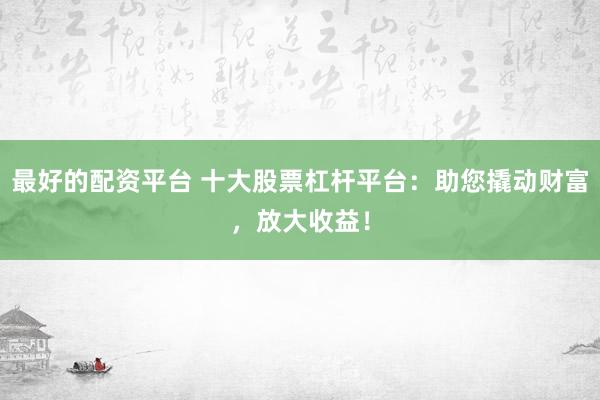 最好的配资平台 十大股票杠杆平台：助您撬动财富，放大收益！