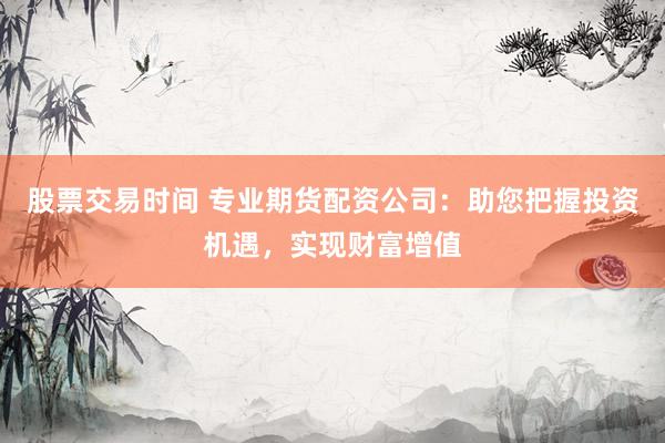 股票交易时间 专业期货配资公司：助您把握投资机遇，实现财富增值