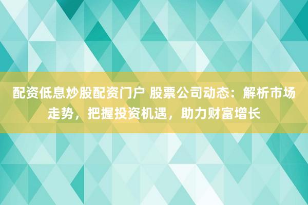 配资低息炒股配资门户 股票公司动态：解析市场走势，把握投资机遇，助力财富增长