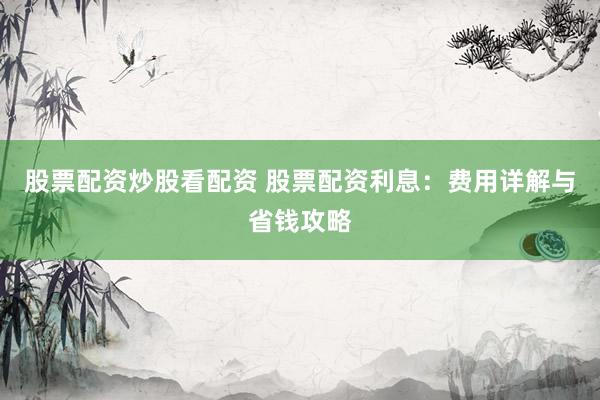 股票配资炒股看配资 股票配资利息：费用详解与省钱攻略