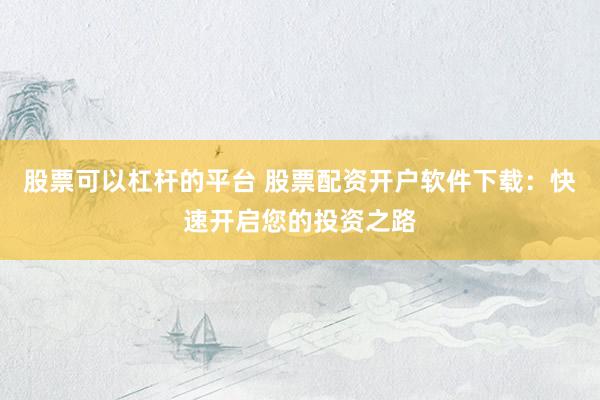 股票可以杠杆的平台 股票配资开户软件下载：快速开启您的投资之路