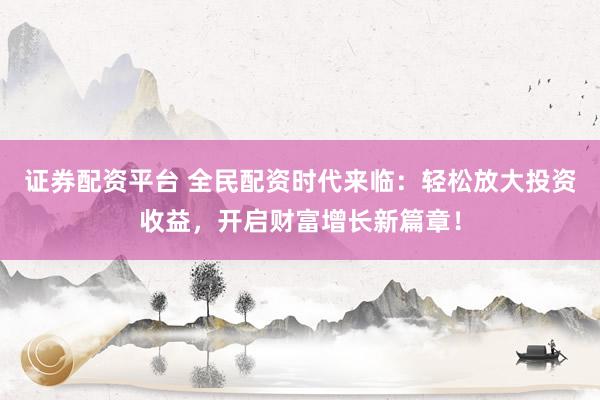 证券配资平台 全民配资时代来临：轻松放大投资收益，开启财富增长新篇章！