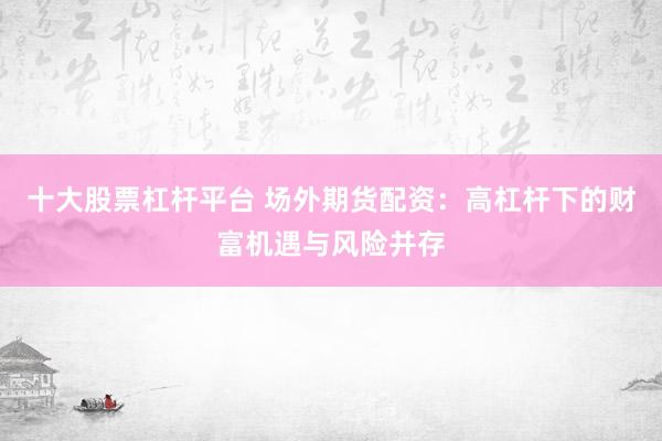 十大股票杠杆平台 场外期货配资：高杠杆下的财富机遇与风险并存