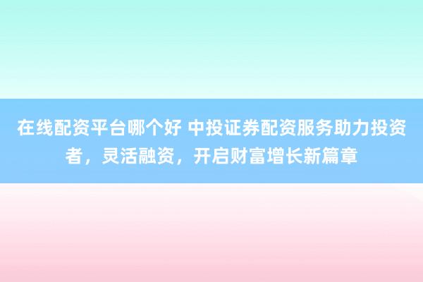 在线配资平台哪个好 中投证券配资服务助力投资者，灵活融资，开启财富增长新篇章