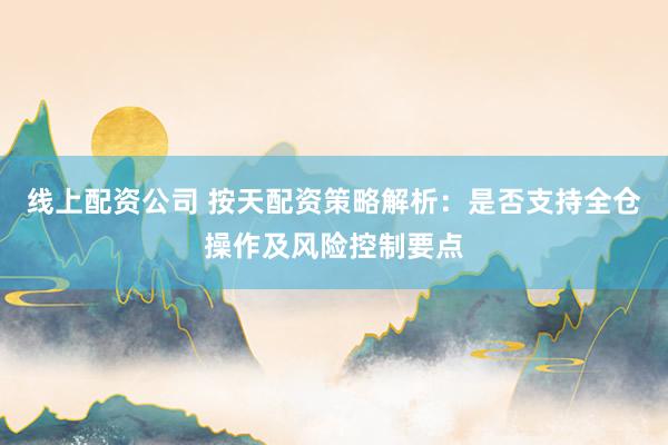 线上配资公司 按天配资策略解析：是否支持全仓操作及风险控制要点
