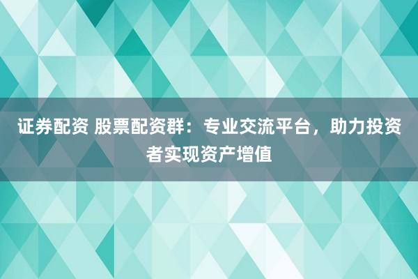 证券配资 股票配资群：专业交流平台，助力投资者实现资产增值
