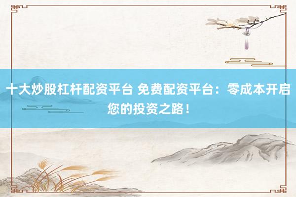 十大炒股杠杆配资平台 免费配资平台：零成本开启您的投资之路！