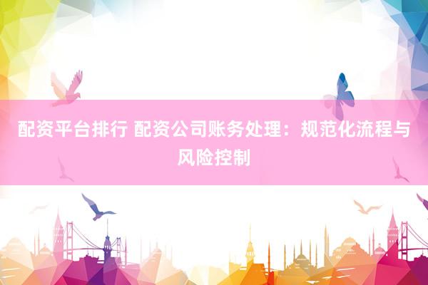 配资平台排行 配资公司账务处理：规范化流程与风险控制