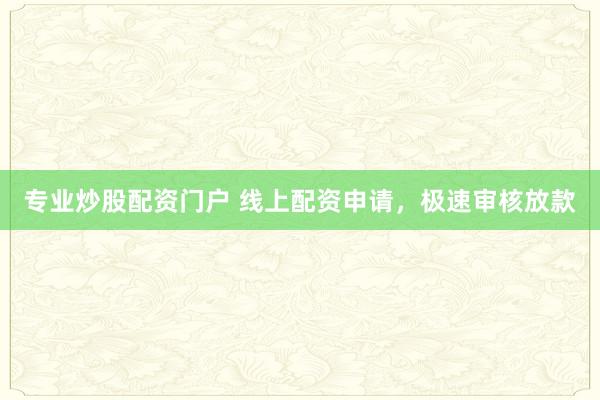 专业炒股配资门户 线上配资申请，极速审核放款