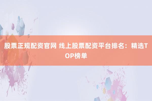 股票正规配资官网 线上股票配资平台排名：精选TOP榜单