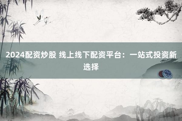 2024配资炒股 线上线下配资平台：一站式投资新选择