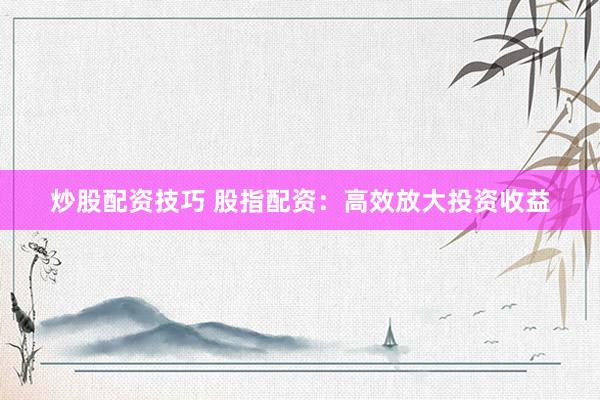 炒股配资技巧 股指配资：高效放大投资收益