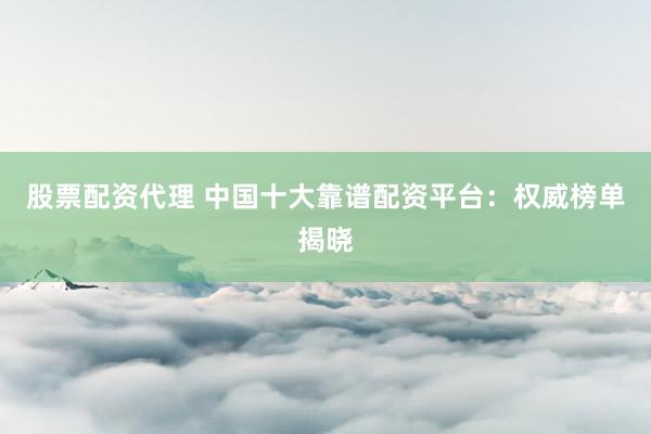 股票配资代理 中国十大靠谱配资平台：权威榜单揭晓